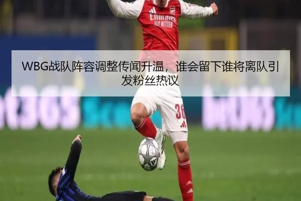 WBG战队阵容调整传闻升温，谁会留下谁将离队引发粉丝热议
